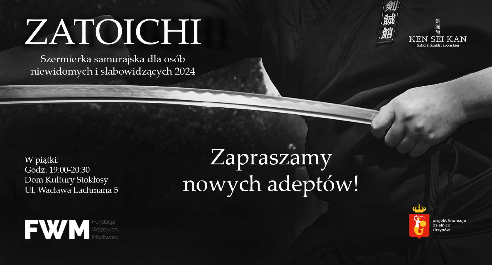 Grafika promująca szkołę szermierki samurajskiej W tle czarno-białe zdjęcie mężczyzny chowającego wygięte ostrze katany do pochwy trzymanej w ręce. W lewym górnym rogó znajduję się nazwa projektu "Zatoichi Szermierka dla osób niewidomych i słabowidzących 2024. W prawym rogu symbole szkoły oraz nazwa "KEN SEI KAN Szkoła Szabli Japońskiej" W po prawej stronie informacje o czasie oraz miejscu zajęć, poniżej logo fundacji "FWM Fundacja Wszelkich Możliwości" W centrum grafiki duży napis "Zapraszamy nowych adeptów" W prawym dolnym rogu logotyp sponsora projektu "syrenka z tarczą oraz szablą na tle prostokątnej czerwonej tarczy nad którą znajduje się złota korona. Obok znajduje się napis "projekt finansuje dzielnica Ursynów"